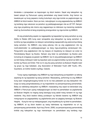 19
ibinababa o ipinapadaan sa kapulungan ng block leaders. Sapat ang kakayahan ng
bawat opisyal ng Pamunuan upang pamahalaan ang bawat komite. Ang hamon sa
kasalukuyan ay kung papaano muling bubuhayin ang mga komite sa pagtutulungan ng
AMBUH at block leaders. Noon pa man, natunghayan na ang pagsasabuhay ng AMBUH
ng kanilang mga natutunan sa panahon ng pakikipagtuwangan nila sa UP FIP. Nariyan
ang mga proyektong sila mismo ang nagpasinaya na nilahukan ng maraming residente
tulad ng Summerfest at ilang proyketong pinangunahan ng mga komite ng AMBUH.
At ang pinakahuling aspeto na nagpapakita ng kapasidad ng isang samahan ay ang
Ability to Relate (AR) kung saan ipinapakita ang kakayahan ng isang samahan na
lumikha ng mga panglabas na relasyon samantalang napapanatili ang awtonomiya bilang
isang samahan. Sa AMBUH, ang isang patunay nito ay ang pagkakaroon nito ng
multi-stakeholder na pakikipagtuwangan sa ilang mga proyektong ipinatutupad nito.
Pangunahin ang pagkakaroon nito ng maayos at mayabong na relasyon sa Lokal na
Pamahalaang Bayan ng Bustos. Nariyan ang lokal na pamahalaan ng Bustos para
tumulong at umagapay sa gawain ng AMBUH. Isa rin ang pakikipagtuwangan ng AMBUH
sa iba't-ibang institusyon tulad ng kapulisan para sa pagmomobilsa ng tanod sa ilalim ng
komite ng Peace and Order. Pati na rin ang iba pang samahan sa Bulacan Heights tulad
ng grupo ng mga kabataan, ang Association of Motivated Youth (AM Youth), 4Ps,
Guardians, at mother leaders ng Brgy. Catacte.
Tunay ngang nagtataglay ang AMBUH ng mga kakayahang pumapailalim sa tatlong
aspetong ito ng kapasidad ng isang samahan. Masasabing, performing na ang AMBUH
kung saan nangangahulugang handa na ito na mas palawakin pa ang kakayahan nito
tungo sa isang pangmalawakang uri ng mapanlahok na pampamayanang pamamahala.
Batay sa nakikitang kakayahan ng AMBUH, masasabing may sapat na kahandaan ang
AMBUH o Pamunuan upang makipagtulungan sa lokal na pamahalaan sa paghahanda
sa Bulacan Heights na maging isang barangay kung sakali mang nanaisin rin ng mga
residente. Ang block leaders bilang pundasyon ng liderato kasama ng AMBUH ang
mangunguna sa pagpapadaloy ng paghahanda para sa pagiging barangay ng Bulacan
Heights. Kung ito man ay makapangyayari, ang inisyatibong ito ng lokal na pamahalaan,
ng AMBUH, at ng block leaders ay isang halimbawa ng mapanlahok na uri ng
pampamayang pamamahala. Ayon kay (Ferrer, 2006), sa pampamayanang pamamahala,
kinikila ang kakayahan ng mga mamamayan na pamahalaan ang kanilang mga
 