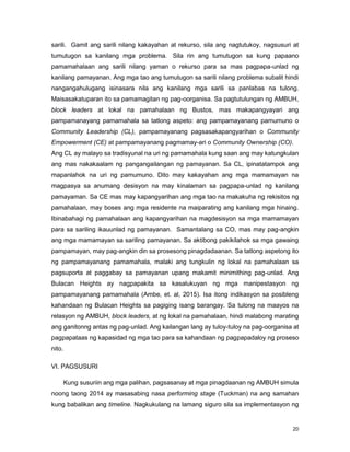 20
sarili. Gamit ang sarili nilang kakayahan at rekurso, sila ang nagtutukoy, nagsusuri at
tumutugon sa kanilang mga problema. Sila rin ang tumutugon sa kung papaano
pamamahalaan ang sarili nilang yaman o rekurso para sa mas pagpapa-unlad ng
kanilang pamayanan. Ang mga tao ang tumutugon sa sarili nilang problema subalit hindi
nangangahulugang isinasara nila ang kanilang mga sarili sa panlabas na tulong.
Maisasakatuparan ito sa pamamagitan ng pag-oorganisa. Sa pagtutulungan ng AMBUH,
block leaders at lokal na pamahalaan ng Bustos, mas makapangyayari ang
pampamanayang pamamahala sa tatlong aspeto: ang pampamayanang pamumuno o
Community Leadership (CL), pampamayanang pagsasakapangyarihan o Community
Empowerment (CE) at pampamayanang pagmamay-ari o Community Ownership (CO).
Ang CL ay malayo sa tradisyunal na uri ng pamamahala kung saan ang may katungkulan
ang mas nakakaalam ng pangangailangan ng pamayanan. Sa CL, ipinatatampok ang
mapanlahok na uri ng pamumuno. Dito may kakayahan ang mga mamamayan na
magpasya sa anumang desisyon na may kinalaman sa pagpapa-unlad ng kanilang
pamayaman. Sa CE mas may kapangyarihan ang mga tao na makakuha ng rekisitos ng
pamahalaan, may boses ang mga residente na maiparating ang kanilang mga hinaing.
Ibinabahagi ng pamahalaan ang kapangyarihan na magdesisyon sa mga mamamayan
para sa sariling ikauunlad ng pamayanan. Samantalang sa CO, mas may pag-angkin
ang mga mamamayan sa sariling pamayanan. Sa aktibong pakikilahok sa mga gawaing
pampamayan, may pag-angkin din sa prosesong pinagdadaanan. Sa tatlong aspetong ito
ng pampamayanang pamamahala, malaki ang tungkulin ng lokal na pamahalaan sa
pagsuporta at paggabay sa pamayanan upang makamit minimithing pag-unlad. Ang
Bulacan Heights ay nagpapakita sa kasalukuyan ng mga manipestasyon ng
pampamayanang pamamahala (Ambe, et. al, 2015). Isa itong indikasyon sa posibleng
kahandaan ng Bulacan Heights sa pagiging isang barangay. Sa tulong na maayos na
relasyon ng AMBUH, block leaders, at ng lokal na pamahalaan, hindi malabong marating
ang ganitonng antas ng pag-unlad. Ang kailangan lang ay tuloy-tuloy na pag-oorganisa at
pagpapataas ng kapasidad ng mga tao para sa kahandaan ng pagpapadaloy ng proseso
nito.
VI. PAGSUSURI
Kung susuriin ang mga palihan, pagsasanay at mga pinagdaanan ng AMBUH simula
noong taong 2014 ay masasabing nasa performing stage (Tuckman) na ang samahan
kung babalikan ang timeline. Nagkukulang na lamang siguro sila sa implementasyon ng
 