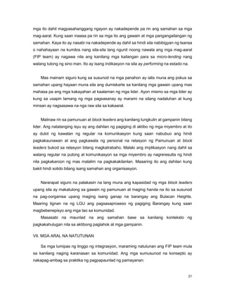 21
mga ito dahil magpasahanggang ngayon ay nakadepende pa rin ang samahan sa mga
mag-aaral. Kung saan inaasa pa rin sa mga ito ang gawain at mga pangangailangan ng
samahan. Kaya ito ay nasabi na nakadepende ay dahil sa hindi sila nabibigyan ng tsansa
o nahahayaan na kumilos nang sila-sila lang ngunit noong nawala ang mga mag-aaral
(FIP team) ay nagawa nila ang kanilang mga kailangan para sa micro-lending nang
walang tulong ng sino man. Ito ay isang indikasyon na sila ay performing na estado na.
Mas mainam siguro kung sa susunod na mga panahon ay ialis muna ang pokus sa
samahan upang hayaan muna sila ang dumiskarte sa kanilang mga gawain upang mas
mahasa pa ang mga kakayahan at kaalaman ng mga lider. Ayon mismo sa mga lider ay
kung sa usapin lamang ng mga pagsasanay ay marami na silang nadaluhan at kung
minsan ay nagsasawa na nga raw sila sa kakaaral.
Malinaw rin sa pamunuan at block leaders ang kanilang tungkulin at gampanin bilang
lider. Ang natatanging isyu ay ang dahilan ng pagiging di aktibo ng mga miyembro at ito
ay dulot ng kawalan ng regular na komunikasyon kung saan nabubuo ang hindi
pagkakaunawan at ang pagkawala ng personal na relasyon ng Pamunuan at block
leaders bukod sa relasyon bilang magkatrabaho. Malaki ang implikasyon nang dahil sa
walang regular na pulong at komunikasyon sa mga miyembro ay nagreresulta ng hindi
nila pagkakaroon ng mas malalim na pagkakakilanlan. Maaaring ito ang dahilan kung
bakit hindi solido bilang isang samahan ang organisasyon.
Nararapat siguro na palakasin na lang muna ang kapasidad ng mga block leaders
upang sila ay makatulong sa gawain ng pamunuan at maging handa na ito sa susunod
na pag-oorganisa upang maging isang ganap na barangay ang Bulacan Heights.
Maaring tignan na ng LGU ang pagsasaproseso ng pagiging Barangay kung saan
magbebenepisyo ang mga tao sa komunidad.
Masasabi na maunlad na ang samahan base sa kanilang konteksto ng
pagkakahulugan nila sa aktibong paglahok at mga gampanin.
VII. MGA ARAL NA NATUTUNAN
Sa mga lumipas ng linggo ng integrasyon, maraming natutunan ang FIP team mula
sa kanilang naging karanasan sa komunidad. Ang mga sumusunod na konsepto ay
nakapag-ambag sa praktika ng pagpapaunlad ng pamayanan:
 
