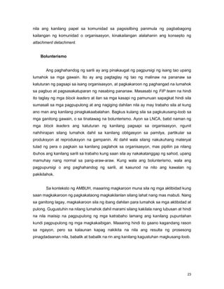 23
nila ang kanilang papel sa komunidad sa pagsisilbing panimula ng pagbabagong
kailangan ng komunidad o organisasyon, kinakailangan alalahanin ang konsepto ng
attachment detachment.
Bolunterismo
Ang paghahandog ng sarili ay ang pinakaugat ng pagpursigi ng isang tao upang
lumahok sa mga gawain. Ito ay ang pagtaglay ng tao ng malinaw na pananaw sa
katuturan ng pagsapi sa isang organisasyon, at pagkakaroon ng paghangad na lumahok
sa pagbuo at pagsasakatuparan ng nasabing pananaw. Masasabi ng FIP team na hindi
ito taglay ng mga block leaders at ilan sa mga kasapi ng pamunuan sapagkat hindi sila
sumasali sa mga pagpupulong at ang nagiging dahilan nila ay may trabaho sila at kung
ano man ang kanilang pinagkakaabalahan. Bagkus kulang sila sa pagkukusang-loob sa
mga ganitong gawain, o sa tinatawag na bolunterismo. Ayon sa LNCA, batid naman ng
mga block leaders ang katuturan ng kanilang pagsapi sa organisasyon, ngunit
nahihirapan silang lumahok dahil sa kanilang obligasyon sa pamilya, partikular sa
produksyon at reproduksyon na gampanin. At dahil wala silang nakukuhang materyal
tulad ng pera o pagkain sa kanilang paglahok sa organisasyon, mas pipiliin pa nilang
ibuhos ang kanilang sarili sa trabaho kung saan sila ay nakakatanggap ng sahod, upang
mamuhay nang normal sa pang-araw-araw. Kung wala ang bolunterismo, wala ang
pagpupursigi o ang paghahandog ng sarili, at kasunod na nito ang kawalan ng
pakikilahok.
Sa konteksto ng AMBUH, maaaring magkaroon muna sila ng mga aktibidad kung
saan magkakaroon ng pagkakataong magkakilanlan silang lahat nang mas mabuti. Nang
sa ganitong lagay, magkakaroon sila ng ibang dahilan para lumahok sa mga aktibidad at
pulong. Gugustuhin na nilang lumahok dahil marami silang kakilala nang lubusan at hindi
na nila maiisip na pagpupulong ng mga katrabaho lamang ang kanilang pupuntahan
kundi pagpupulong ng mga magkakaibigan. Maaaring hindi ito gaano kagandang rason
sa ngayon, pero sa kalaunan kapag nakikita na nila ang resulta ng prosesong
pinagdadaanan nila, babalik at babalik na rin ang kanilang kagustuhan magkusang-loob.
 