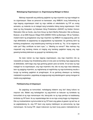 24
Makabagong Organisasyon vs. Organisasyong Matagal na Nabuo
Mahirap mapanatili ang aktibong paglahok ng mga miyembro ng mga matagal na
na organisasyon. Base sa personal na karanasan, ang AMBUH, kung ihahambing sa
mga bagong organisasyon tulad ng mga nakilala at nakatrabaho ng FIP sa unang
semestre, ay matanda na at matagal nang tumatakbo bilang isang organisasyon. Hindi
tulad ng Ang Karapatan ng Kabataan Ating Protektahan (AKKAP) ng Golden Horizon
Relocation Site sa Cavite, ang Core Group ng Saint Martha Relocation Site sa Bocaue,
Bulacan, at sa GMA Kapuso Village HOA (GMAKV HOA) ng Barangay 106 sa Tacloban,
madami-dami ng pinagdaanan ang mga miyembro ng AMBUH na pagpupulong, pati na
mga aktibidades at pagsasanay sa pagpapalakas ng kapasidad. Sa ganitong dami ng
kanilang pinagdaanan, ang kasalukuyang maririnig sa kanila ay, "Ay, 'di ba nagawa na
natin yan? May certificate na kami nyan,” o, “Meeting na naman?” Mas mahirap ring
mapanatili ang kanilang interes at maging ang kanilang paglahok kapag ang mga
gawaing kanilang lalahukan ay gugugol ng mahabang oras.
Sa kaso naman ng mga bagong organisasyon, ang mga miyembro nito ay
nasasabik pa kapag may itinatakdang petsa at oras para sa kanilang mga pagpupulong
at aktibidades, dahil bago ang mga ganitong gawain para sa kanila. At sa kaso ng mga
matagal na na organisasyon, ang mga miyembro nito, lalo na ang mga nasa dalawang
taon ng pagiging miyembro, ay naghahanap at naghihintay ng mga konkretong resulta o
bunga ng kanilang paglahok at pinaghirapan. At sa ganitong sitwasyon ay kanilang
mababatid na panahon, pagsisikap at pagpupursigi ang kakailanganin upang mangyari at
makita ang pagbabago.
Pakikipamuhay at Integrasyon
Sa paglubog sa komunidad, mahalagang kilalanin ang iba‟t ibang kultura na
mayroon sila. Malaki ang kahalagahan ng pag-iintindi sa kabuoan ng konteksto ng
komunidad at ng mga mamamayan nito, lalung-lalo na ng mga pamilya na kadalasang
binibisita ng FIP team. Ito ay napakahalaga lalo na sa mga unang linggo ng integrasyon.
Dito ay inoobserbahan ng komunidad at ng FIP team ang galaw at gawain ng isa't isa, at
sa pagkakataong ito, ang FIP team ang siyang makikiayon sa pamumuhay ng mga
mamamayan. Sa buong FIP, dapat matutunan ng team kung paano makisalamuha at
 