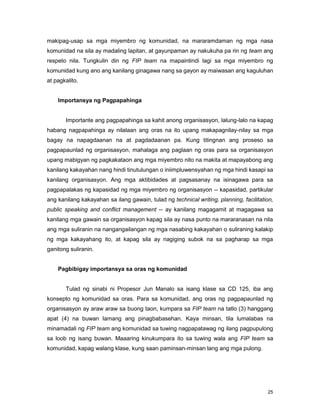 25
makipag-usap sa mga miyembro ng komunidad, na mararamdaman ng mga nasa
komunidad na sila ay madaling lapitan, at gayunpaman ay nakukuha pa rin ng team ang
respeto nila. Tungkulin din ng FIP team na mapaintindi lagi sa mga miyembro ng
komunidad kung ano ang kanilang ginagawa nang sa gayon ay maiwasan ang kaguluhan
at pagkalito.
Importansya ng Pagpapahinga
Importante ang pagpapahinga sa kahit anong organisasyon, lalung-lalo na kapag
habang nagpapahinga ay nilalaan ang oras na ito upang makapagnilay-nilay sa mga
bagay na napagdaanan na at pagdadaanan pa. Kung titingnan ang proseso sa
pagpapaunlad ng organisasyon, mahalaga ang paglaan ng oras para sa organisasyon
upang mabigyan ng pagkakataon ang mga miyembro nito na makita at mapayabong ang
kanilang kakayahan nang hindi tinutulungan o iniimpluwensyahan ng mga hindi kasapi sa
kanilang organisasyon. Ang mga aktibidades at pagsasanay na isinagawa para sa
pagpapalakas ng kapasidad ng mga miyembro ng organisasyon -- kapasidad, partikular
ang kanilang kakayahan sa ilang gawain, tulad ng technical writing, planning, facilitation,
public speaking and conflict management -- ay kanilang magagamit at magagawa sa
kanilang mga gawain sa organisasyon kapag sila ay nasa punto na mararanasan na nila
ang mga suliranin na nangangailangan ng mga nasabing kakayahan o suliraning kalakip
ng mga kakayahang ito, at kapag sila ay nagiging subok na sa pagharap sa mga
ganitong suliranin.
Pagbibigay importansya sa oras ng komunidad
Tulad ng sinabi ni Propesor Jun Manalo sa isang klase sa CD 125, iba ang
konsepto ng komunidad sa oras. Para sa komunidad, ang oras ng pagpapaunlad ng
organisasyon ay araw araw sa buong taon, kumpara sa FIP team na tatlo (3) hanggang
apat (4) na buwan lamang ang pinagbabasehan. Kaya minsan, tila lumalabas na
minamadali ng FIP team ang komunidad sa tuwing nagpapatawag ng ilang pagpupulong
sa loob ng isang buwan. Maaaring kinukumpara ito sa tuwing wala ang FIP team sa
komunidad, kapag walang klase, kung saan paminsan-minsan lang ang mga pulong.
 