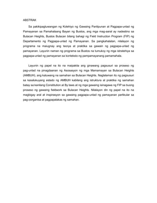 ABSTRAK
Sa pakikipagtuwangan ng Kolehiyo ng Gawaing Panlipunan at Pagpapa-unlad ng
Pamayanan sa Pamahalaang Bayan ng Bustos, ang mga mag-aaral ay nadestino sa
Bulacan Heights, Bustos Bulacan bilang bahagi ng Field Instruction Program (FIP) ng
Departamento ng Pagpapa-unlad ng Pamayanan. Sa pangkahalatan, nilalayon ng
programa na maiugnay ang teorya at praktika sa gawain ng pagpapa-unlad ng
pamayanan. Layunin naman ng programa sa Bustos na tumukoy ng mga istratehiya sa
pagpapa-unlad ng pamayanan sa konteksto ng pampamayanang pamamahala.
Layunin ng papel na ito na maipakita ang ginawang pagsusuri sa proseso ng
pag-unlad na pinagdaanan ng Asosasyon ng mga Mamamayan sa Bulacan Heights
(AMBUH), ang katuwang na samahan sa Bulacan Heights. Naglalaman ito ng pagsusuri
sa kasalukuyang estado ng AMBUH kabilang ang istruktura at praktika ng samahan
batay sa kanilang Constitution at By laws at ng mga gawaing isinagawa ng FIP sa buong
proseso ng gawaing fieldwork sa Bulacan Heights. Nilalayon din ng papel na ito na
magbigay aral at inspirasyon sa gawaing pagpapa-unlad ng pamayanan partikular sa
pag-oorganisa at pagpapalakas ng samahan.
 