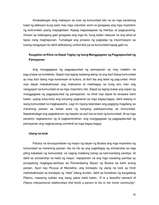 26
Kinakailangan ding makiayon sa oras ng komunidad lalo na sa mga panahong
tulad ng eleksyon kung saan may mga volunteer work na ginagawa ang mga miyembro
ng komunidad upang mapagkitaan. Kapag nagsasagawa ng interbyu at pagpupulong,
minsan ay kailangang gabi ginagawa ang mga ito, kung kailan nakauwi na ang lahat at
tapos nang maghapunan. Tumatagal ang proseso ng pagkalap ng impormasyon sa
tuwing nangyayari ito dahil delikadong umikot-ikot pa sa komunidad kapag gabi na.
Kaugalian at Kilos na Dapat Taglay ng Isang Manggagawa ng Pagpapaunlad ng
Pamayanan
Ang manggagawa ng pagpapaunlad ng pamayanan ay may malalim na
pag-unawa sa konteksto. Dapat niya laging isaalang-alang na ang iba‟t ibang komunidad
ay may iba‟t ibang mga karanasan at kultura, at iba't iba ang lebel ng pag-unlad. Hindi
niya dapat makakalimutan ang makisama at makibagay sa kung ano man ang
nangyayari sa komunidad at sa mga miyembro nito. Dapat ay laging bukas ang isipan ng
manggagawa ng pagpapaunlad ng pamayanan, na hindi niya dapat ito sinasara kahit
kailan, upang tuloy-tuloy ang kanyang pagkatuto sa mga bagay-bagay, dahil walang ni
isang komunidad na magkapareho. Lagi rin niyang tatandaan ang pagiging magalang sa
maraming paraan sa bawat araw ng kanyang pakikipamuhay sa komunidad.
Napakahalaga ang pagkakaroon ng respeto sa isa‟t isa sa loob ng komunidad. At sa mga
panahon nagkakaroon ng di pagkaintindihan, ang manggagawa ng pagpapalunlad ng
pamayanan ang nagkukusang umintindi sa mga bagay-bagay.
Utang na loob
Patuloy na sinusuportahan ng mayor ng bayan ng Bustos ang mga miyembro ng
komunidad sa maraming paraan. Isa na rito ay ang pagbibigay ng scholarship sa mga
piling kabataan ng komunidad, na naging malaking tulong sa kani-kanilang pamilya. At
dahil sa scholarship na hatid ng mayor, napapansin na ang mga nasabing pamilya ay
pursigidong magbigay-serbisyo sa Pamahalaang Bayan ng Bustos sa kahit anong
paraan. Ayon kay Pe-pua at Marcelino, ang konsepto ng utang na loob ay hindi
maihahalintulad sa konsepto ng “debt” bilang burden, dahil sa konteksto ng kaugaliang
Pilipino, maaaring suklian ang isang pabor kahit kailan. “It is a beautiful element of
Filipino interpersonal relationships that binds a person to his or her home community”.
 