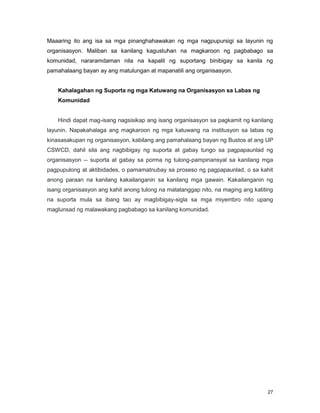 27
Maaaring ito ang isa sa mga pinanghahawakan ng mga nagpupursigi sa layunin ng
organisasyon. Maliban sa kanilang kagustuhan na magkaroon ng pagbabago sa
komunidad, nararamdaman nila na kapalit ng suportang binibigay sa kanila ng
pamahalaang bayan ay ang matulungan at mapanatili ang organisasyon.
Kahalagahan ng Suporta ng mga Katuwang na Organisasyon sa Labas ng
Komunidad
Hindi dapat mag-isang nagsisikap ang isang organisasyon sa pagkamit ng kanilang
layunin. Napakahalaga ang magkaroon ng mga katuwang na institusyon sa labas ng
kinasasakupan ng organisasyon, kabilang ang pamahalaang bayan ng Bustos at ang UP
CSWCD, dahil sila ang nagbibigay ng suporta at gabay tungo sa pagpapaunlad ng
organisasyon -- suporta at gabay sa porma ng tulong-pampinansyal sa kanilang mga
pagpupulong at aktibidades, o pamamatnubay sa proseso ng pagpapaunlad, o sa kahit
anong paraan na kanilang kakailanganin sa kanilang mga gawain. Kakailanganin ng
isang organisasyon ang kahit anong tulong na matatanggap nito, na maging ang katiting
na suporta mula sa ibang tao ay magbibigay-sigla sa mga miyembro nito upang
maglunsad ng malawakang pagbabago sa kanilang komunidad.
 