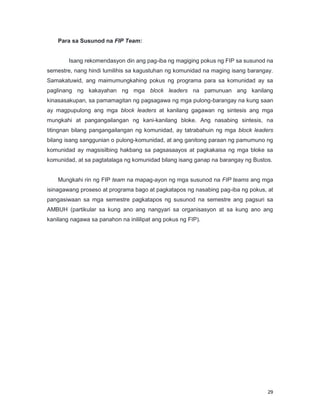 29
Para sa Susunod na FIP Team:
Isang rekomendasyon din ang pag-iba ng magiging pokus ng FIP sa susunod na
semestre, nang hindi lumilihis sa kagustuhan ng komunidad na maging isang barangay.
Samakatuwid, ang maimumungkahing pokus ng programa para sa komunidad ay sa
paglinang ng kakayahan ng mga block leaders na pamunuan ang kanilang
kinasasakupan, sa pamamagitan ng pagsagawa ng mga pulong-barangay na kung saan
ay magpupulong ang mga block leaders at kanilang gagawan ng sintesis ang mga
mungkahi at pangangailangan ng kani-kanilang bloke. Ang nasabing sintesis, na
titingnan bilang pangangailangan ng komunidad, ay tatrabahuin ng mga block leaders
bilang isang sanggunian o pulong-komunidad, at ang ganitong paraan ng pamumuno ng
komunidad ay magsisilbing hakbang sa pagsasaayos at pagkakaisa ng mga bloke sa
komunidad, at sa pagtatalaga ng komunidad bilang isang ganap na barangay ng Bustos.
Mungkahi rin ng FIP team na mapag-ayon ng mga susunod na FIP teams ang mga
isinagawang proseso at programa bago at pagkatapos ng nasabing pag-iba ng pokus, at
pangasiwaan sa mga semestre pagkatapos ng susunod na semestre ang pagsuri sa
AMBUH (partikular sa kung ano ang nangyari sa organisasyon at sa kung ano ang
kanilang nagawa sa panahon na inililipat ang pokus ng FIP).
 