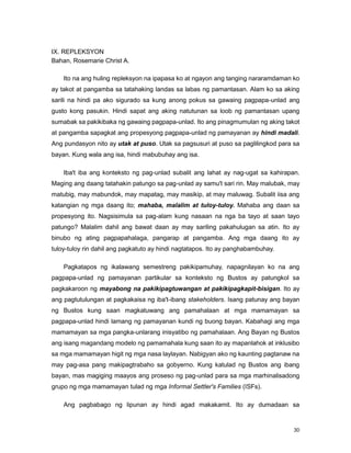 30
IX. REPLEKSYON
Bahan, Rosemarie Christ A.
Ito na ang huling repleksyon na ipapasa ko at ngayon ang tanging nararamdaman ko
ay takot at pangamba sa tatahaking landas sa labas ng pamantasan. Alam ko sa aking
sarili na hindi pa ako sigurado sa kung anong pokus sa gawaing pagpapa-unlad ang
gusto kong pasukin. Hindi sapat ang aking natutunan sa loob ng pamantasan upang
sumabak sa pakikibaka ng gawaing pagpapa-unlad. Ito ang pinagmumulan ng aking takot
at pangamba sapagkat ang propesyong pagpapa-unlad ng pamayanan ay hindi madali.
Ang pundasyon nito ay utak at puso. Utak sa pagsusuri at puso sa paglilingkod para sa
bayan. Kung wala ang isa, hindi mabubuhay ang isa.
Iba't iba ang konteksto ng pag-unlad subalit ang lahat ay nag-ugat sa kahirapan.
Maging ang daang tatahakin patungo sa pag-unlad ay samu't sari rin. May malubak, may
matubig, may mabundok, may mapatag, may masikip, at may maluwag. Subalit iisa ang
katangian ng mga daang ito; mahaba, malalim at tuloy-tuloy. Mahaba ang daan sa
propesyong ito. Nagsisimula sa pag-alam kung nasaan na nga ba tayo at saan tayo
patungo? Malalim dahil ang bawat daan ay may sariling pakahulugan sa atin. Ito ay
binubo ng ating pagpapahalaga, pangarap at pangamba. Ang mga daang ito ay
tuloy-tuloy rin dahil ang pagkatuto ay hindi nagtatapos. Ito ay panghabambuhay.
Pagkatapos ng ikalawang semestreng pakikipamuhay, napagnilayan ko na ang
pagpapa-unlad ng pamayanan partikular sa konteksto ng Bustos ay patungkol sa
pagkakaroon ng mayabong na pakikipagtuwangan at pakikipagkapit-bisigan. Ito ay
ang pagtutulungan at pagkakaisa ng iba't-ibang stakeholders. Isang patunay ang bayan
ng Bustos kung saan magkatuwang ang pamahalaan at mga mamamayan sa
pagpapa-unlad hindi lamang ng pamayanan kundi ng buong bayan. Kabahagi ang mga
mamamayan sa mga pangka-unlarang inisyatibo ng pamahalaan. Ang Bayan ng Bustos
ang isang magandang modelo ng pamamahala kung saan ito ay mapanlahok at inklusibo
sa mga mamamayan higit ng mga nasa laylayan. Nabigyan ako ng kaunting pagtanaw na
may pag-asa pang makipagtrabaho sa gobyerno. Kung katulad ng Bustos ang ibang
bayan, mas magiging maayos ang proseso ng pag-unlad para sa mga marhinalisadong
grupo ng mga mamamayan tulad ng mga Informal Settler's Families (ISFs).
Ang pagbabago ng lipunan ay hindi agad makakamit. Ito ay dumadaan sa
 