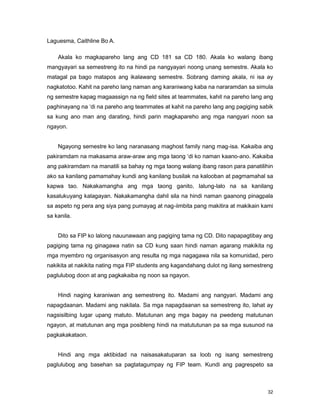 32
Laguesma, Caithline Bo A.
Akala ko magkapareho lang ang CD 181 sa CD 180. Akala ko walang ibang
mangyayari sa semestreng ito na hindi pa nangyayari noong unang semestre. Akala ko
matagal pa bago matapos ang ikalawang semestre. Sobrang daming akala, ni isa ay
nagkatotoo. Kahit na pareho lang naman ang karaniwang kaba na nararamdan sa simula
ng semestre kapag magaassign na ng field sites at teammates, kahit na pareho lang ang
paghinayang na „di na pareho ang teammates at kahit na pareho lang ang pagiging sabik
sa kung ano man ang darating, hindi parin magkapareho ang mga nangyari noon sa
ngayon.
Ngayong semestre ko lang naranasang maghost family nang mag-isa. Kakaiba ang
pakiramdam na makasama araw-araw ang mga taong „di ko naman kaano-ano. Kakaiba
ang pakiramdam na manatili sa bahay ng mga taong walang ibang rason para panatilihin
ako sa kanilang pamamahay kundi ang kanilang busilak na kalooban at pagmamahal sa
kapwa tao. Nakakamangha ang mga taong ganito, lalung-lalo na sa kanilang
kasalukuyang kalagayan. Nakakamangha dahil sila na hindi naman gaanong pinagpala
sa aspeto ng pera ang siya pang pumayag at nag-iimbita pang makitira at makikain kami
sa kanila.
Dito sa FIP ko lalong nauunawaan ang pagiging tama ng CD. Dito napapagtibay ang
pagiging tama ng ginagawa natin sa CD kung saan hindi naman agarang makikita ng
mga myembro ng organisasyon ang resulta ng mga nagagawa nila sa komunidad, pero
nakikita at nakikita nating mga FIP students ang kagandahang dulot ng ilang semestreng
paglulubog doon at ang pagkakaiba ng noon sa ngayon.
Hindi naging karaniwan ang semestreng ito. Madami ang nangyari. Madami ang
napagdaanan. Madami ang nakilala. Sa mga napagdaanan sa semestreng ito, lahat ay
nagsisilbing lugar upang matuto. Matutunan ang mga bagay na pwedeng matutunan
ngayon, at matutunan ang mga posibleng hindi na matututunan pa sa mga susunod na
pagkakakataon.
Hindi ang mga aktibidad na naisasakatuparan sa loob ng isang semestreng
paglulubog ang basehan sa pagtatagumpay ng FIP team. Kundi ang pagrespeto sa
 