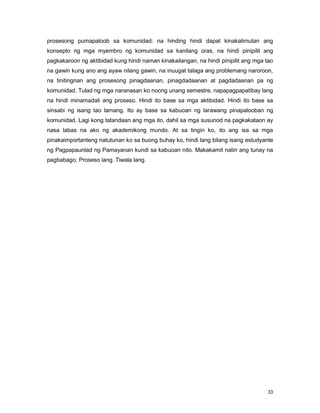 33
prosesong pumapaloob sa komunidad: na hinding hindi dapat kinakalimutan ang
konsepto ng mga myembro ng komunidad sa kanilang oras, na hindi pinipilit ang
pagkakaroon ng aktibidad kung hindi naman kinakailangan, na hindi pinipilit ang mga tao
na gawin kung ano ang ayaw nilang gawin, na inuugat talaga ang problemang naroroon,
na tinitingnan ang prosesong pinagdaanan, pinagdadaanan at pagdadaanan pa ng
komunidad. Tulad ng mga naranasan ko noong unang semestre, napapagpapatibay lang
na hindi minamadali ang proseso. Hindi ito base sa mga aktibidad. Hindi ito base sa
sinsabi ng isang tao lamang. Ito ay base sa kabuoan ng larawang pinapalooban ng
komunidad. Lagi kong tatandaan ang mga ito, dahil sa mga susunod na pagkakataon ay
nasa labas na ako ng akademikong mundo. At sa tingin ko, ito ang isa sa mga
pinakaimportanteng natutunan ko sa buong buhay ko, hindi lang bilang isang estudyante
ng Pagpapaunlad ng Pamayanan kundi sa kabuoan nito. Makakamit natin ang tunay na
pagbabago. Proseso lang. Tiwala lang.
 