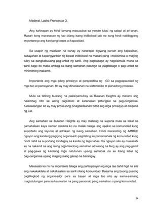 34
Maderal, Lusha Francesca D.
Ang kahirapan ay hindi lamang masusukat sa yaman tulad ng salapi at ari-arian.
Maaari itong maranasan ng tao bilang isang indibidwal lalo na kung hindi nabibigyang
importansya ang kaniyang boses at kapasidad.
Sa usapin ng maalwan na buhay ay nararapat bigyang pansin ang kapasidad,
kakayahan at kapangyarihan ng bawat indibidwal na maaari pang i-maksimisa o maging
tulay sa pangkabuuang pag-unlad ng sarili. Ang pagbabago ay nagsisimula muna sa
sarili bago ito maka-ambag sa isang samahan patungo sa pagbabago o pag-unlad na
minimithing makamit.
Importante ang mga piling prinsipyo at perspektiba ng CD sa pagpapaunlad ng
mga tao at pamayanan. Ito ay may dinadaanan na sistematiko at planadong proseso.
Mula sa tatlong buwang na pakikipamuhay sa Bulacan Heights ay marami ang
naiambag nito sa aking pagkatuto at karanasan patungkol sa pag-oorganisa.
Kinakailangan ito ay may prosesong pinagdadaanan bitbit ang mga prinsipyo at disiplina
ng CD.
Ang samahan sa Bulacan Heights ay may matatag na suporta mula sa lokal na
pamahalaan kaya naman nakikita ko na malaki talaga ang epekto sa komunidad kung
suportado ang layunin at adhikain ng isang samahan. Hindi mararating ng AMBUH
ngayon ang kanilang pagiging organisado pagdating sa pamamahala ng komunidad kung
hindi dahil sa suportang ibinibigay sa kanila ng taga labas. Sa ngayon sila ay masasabi
ko na nakamit na ang isang organisadong samahan at kulang na lang ay ang pag-gamit
at pag-gawa ng kanilang mga natutunan upang sumabak na sa ibang lebel ng
pag-oorganisa upang maging isang ganap na barangay.
Masasabi ko rin na importante talaga ang partisipasyon ng mga tao dahil higit na sila
ang nakakakilala at nakakaalam sa sarili nilang komunidad. Kasama ang buong pusong
paglilingkod ng organisador para sa bayan at mga tao nito ay sama-samang
magtutulungan para sa kaunlaran na pang personal, pang samahan o pang komunidad.
 