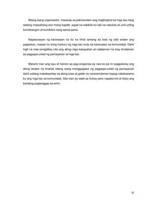 35
Bilang isang organisador, masarap sa pakiramdam ang maglingkod sa mga tao nang
walang inaasahang ano mang kapalit, sapat na nakikita ko sila na natututo at unti-unting
bumabangon at kumikilos nang sama-sama.
Napatunayan ng karanasan na ito na hindi lamang sa loob ng silid aralan ang
pagkatuto, maaari rin itong maituro ng mga tao mula sa karanasan sa komunidad. Dahil
higit na mas pinagtibay nito ang aking mga kakayahan at nalalaman na may kinalaman
sa pagpapa-unlad ng pamayanan at mga tao.
Marami man ang isyu at hamon sa pag-oorganisa ay nais ko pa rin ipagpatuloy ang
aking landas na tinahak bilang isang manggagawa ng pagpapa-unlad ng pamayanan
dahil walang makakpantay sa aking tuwa at galak na nararamdaman kapag nakakasama
ko ang mga tao sa komunidad. Sila man ay salat sa buhay pero napaka-init at totoo ang
kanilang pagtanggap sa amin.
 