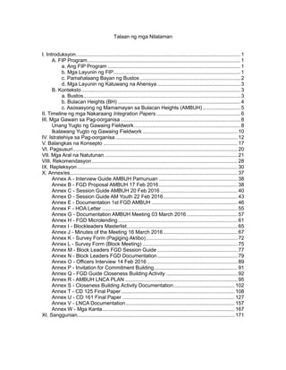 Talaan ng mga Nilalaman
I. Introduksyon.................................................................................................................1
A. FIP Program.........................................................................................................1
a. Ang FIP Program ...........................................................................................1
b. Mga Layunin ng FIP.......................................................................................1
c. Pamahalaang Bayan ng Bustos .....................................................................2
d. Mga Layunin ng Katuwang na Ahensya .........................................................3
B. Konteksto.............................................................................................................3
a. Bustos............................................................................................................3
b. Bulacan Heights (BH) ....................................................................................4
c. Asosasyong ng Mamamayan sa Bulacan Heights (AMBUH)..........................5
II. Timeline ng mga Nakaraang Integration Papers..........................................................6
III. Mga Gawain sa Pag-oorganisa ..................................................................................8
Unang Yugto ng Gawaing Fieldwork.........................................................................8
Ikalawang Yugto ng Gawaing Fieldwork ................................................................. 10
IV. Istratehiya sa Pag-oorganisa.................................................................................... 12
V. Balangkas na Konsepto ............................................................................................ 17
VI. Pagsusuri................................................................................................................. 20
VII. Mga Aral na Natutunan ........................................................................................... 21
VIII. Rekomendasyon.................................................................................................... 28
IX. Repleksyon.............................................................................................................. 30
X. Annex/es................................................................................................................... 37
Annex A - Interview Guide AMBUH Pamunuan ...................................................... 38
Annex B - FGD Proposal AMBUH 17 Feb 2016...................................................... 38
Annex C - Session Guide AMBUH 20 Feb 2016 ..................................................... 40
Annex D - Session Guide AM Youth 22 Feb 2016................................................... 43
Annex E - Documentation 1st FGD AMBUH ........................................................... 46
Annex F - HOA Letter ............................................................................................. 55
Annex G - Documentation AMBUH Meeting 03 March 2016................................... 57
Annex H - FGD Microlending.................................................................................. 61
Annex I - Blockleaders Masterlist............................................................................ 65
Annex J - Minutes of the Meeting 16 March 2016................................................... 67
Annex K - Survey Form (Pagiging Aktibo)............................................................... 72
Annex L - Survey Form (Block Meeting) ................................................................. 75
Annex M - Block Leaders FGD Session Guide ....................................................... 77
Annex N - Block Leaders FGD Documentation....................................................... 79
Annex O - Officers Interview 14 Feb 2016 .............................................................. 89
Annex P - Invitation for Commitment Building......................................................... 91
Annex Q - FGD Guide Closeness Building Activity ................................................. 92
Annex R - AMBUH LNCA PLAN ............................................................................. 95
Annex S - Closeness Building Activity Documentation.......................................... 102
Annex T - CD 125 Final Paper.............................................................................. 108
Annex U - CD 161 Final Paper ............................................................................. 127
Annex V - LNCA Documentation........................................................................... 157
Annex W - Mga Kanta........................................................................................... 167
XI. Sanggunian............................................................................................................ 171
 