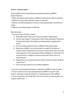 37
Annex A - Interview Guide
General Objective: Itasa ang kasalukuyang sitwasyon/kondisyon ng AMBUH
Specific Objectives:
1. Makita ang kasalukuyang istruktura ng AMBUH at maikumpara sa ideal na istruktura
2. Malaman ang mga naging aktibidad o gawain na nilahukan
3. Malaman ang lahatang pagtingin sa kung ano ang pangangaiangan ng samahan sa
ngayon
4. Malaman ang kanilang relasyon sa AM Youth
Mga Katanungan:
1. Kamusta po kayo? (Pamilya, Trabaho)
a) Bilang block leader: Kelan pa? Ano ang mga nagawa? (Mga agenda)
b) Ano ang mga tungkulin? Tuwing kelan at kelan huling nagmeeting? Kinikilala ba
sila bilang block leader? Advantages and disadvantages ng pagiging block
leader?
c) Ano ang kanilang tungkulin/function sa AMBUH? (bilang block leader)
d) Bilang lider sa AMBUH, ano po ang posisyon at tungkulin? Kamusta ang
komiteng hawak? Nagpupulong po ba kayo sa inyong komite? Kelan at ano ang
naging agenda? Ano ang mga naging proyekto at aktibidad na naipatupad? Ano
ang mga suliranin o problema na mayroon ang komite? Paano niyo po ito
sinosolusyunan?
e) Nagpupulong po ba ang pamunuan/main officers? Active pa ba lahat ng officers
ng pamunuan?
f) Ano po ang nag-uudyok sa inyo sa aktibong paglahok?
2. Anu-ano po ang mga gawain/proyekto na naipatupad ng AMBUH simula ng mabuo?
3. Ano po sa tingin niyo ang mga pangangailangan ng AMBUH sa ngayon? (mga
suliranin, mga bagay na gustong matutunan na makakatulong sa komite, AMBUH?
4. Ano po ang relasyon niyo sa AM Youth? And vice versa? Ano po ang inaasahan niyo
na gawin ng AM Youth?
 