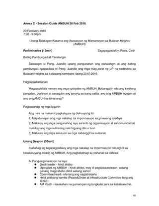 40
Annex C - Session Guide AMBUH 20 Feb 2016
20 February 2016
7:00 - 9:30pm
Unang Talakayan Kasama ang Asosasyon ng Mamamayan sa Bulacan Heights
(AMBUH)
Preliminaries (10min) Tagapagpadaloy: Rose, Caith
Bating Pambungad at Panalangin
Tatawagin si Pang. Juanillo upang pangunahan ang panalangin at ang bating
pambungad. Ipapakilala ni Pang. Juanillo ang mga mag-aaral ng UP na nadestino sa
Bulacan Heights sa ikalawang semestre, taong 2015-2016.
Pagpapakilanlanan
Magpapakilala naman ang mga opisyales ng AMBUH. Babanggitin nila ang kanilang
pangalan, posisyon at sasagutin ang tanong sa isang salita: ano ang AMBUH ngayon at
ano ang AMBUH sa hinaharap?
Pagbabahagi ng mga layunin
Ang nais na makamit pagkatapos ng diskusyong ito:
1) Mapatunayan ang mga nakalap na impormasyon sa ginawang interbyu
2) Matukoy ang mga pangunahing isyu sa loob ng organisasyon at sa komunidad at
matukoy ang mga suliraning nais bigyang diin o tuon
3) Matukoy ang mga solusyon sa mga nabanggit na suliranin
Unang Sesyon (30min)
Ibabahagi ng tagapagpadaloy ang mga nakalap na impormasyon patungkol sa
kasalukuyang estado ng AMBUH. Ang pagbabahagi ay nahahati sa dalawa:
A. Pang-organisasyon na isyu:
 Block leader - hindi aktibo
 Opisyales ng AMBUH - hindi aktibo, may di pagkakaunawaan, walang
ganang magtrabaho dahil walang sahod
 Committee head - sila lang ang nagtatrabaho
 Hindi aktibong komite (Peace&Order at Infrastructure Committee lang ang
aktibo)
 AM Youth - inaasahan na gumampan ng tungkulin para sa kabataan (hal.
 
