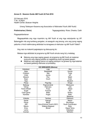 43
Annex D - Session Guide AM Youth 22 Feb 2016
22 February 2016
7:30 - 9:30pm
Health Center, Bulacan Heights
Unang Talakayan Kasama ang Association of Motivated Youth (AM Youth)
Preliminaries (15min) Tagapagpadaloy: Rose, Cheska, Caith
Pagpapakilanlanan
Magpapakilala ang mga myembro ng AM Youth at ang mga estudyante ng UP.
Babanggitin nila ang kanilang pangalan, at sasagutin ang tanong: ano ang iyong naging
paborito o hindi malilimutang aktibidad na isinagawa at nilahukan ng AM Youth? Bakit?
Ang nais na makamit pagkatapos ng diskusyong ito:
Matasa mga aktibidad at programa ng AM Youth simula nang ito‟y maitatag:
 Matukoy ang mga naging gawain at programa ng AM Youth at malaman
kung ano ang naging positibo at negatibong dulot ng bawat gawain.
 Malaman ang naging hamon at naging solusyon na ginawa ng mga kalahok
sa bawat gawaing nilahukan at pinadaloy.
ICE BREAKER (20mins)
Kabataan Liga Maj
Bata
Children
Child
Marami
Kayo
Tayo
Basketball
Maj
Jonna
Pen
Court
Homie
Tulok
UP
Maliit
Cute
Student
Perya Pag-ibig Droga
Baliwag
Viking
Ferris Wheel
Sugal
Color game
Karaoke
Pagmamahal
February
Puso
Forever
Bitter
Hugot
Marijuana
Juts
Weed
MJ
Shabu
Bato
Masama
Videoke Tambay Eleksyon
Kanta
Perya
300
Maura
Eros
Lyrics
Inuman
Katuga
Block
Out-of-School Youth (OSY)
Walang Magawa
Bored
Mayor
Munisipyo
Youth Coordinator
Boto
Dapat Tama
Kabataan
Rehistro
 
