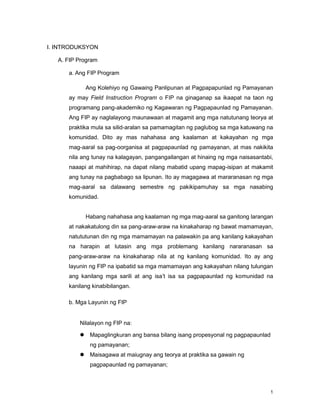 1
I. INTRODUKSYON
A. FIP Program
a. Ang FIP Program
Ang Kolehiyo ng Gawaing Panlipunan at Pagpapapunlad ng Pamayanan
ay may Field Instruction Program o FIP na ginaganap sa ikaapat na taon ng
programang pang-akademiko ng Kagawaran ng Pagpapaunlad ng Pamayanan.
Ang FIP ay naglalayong maunawaan at magamit ang mga natutunang teorya at
praktika mula sa silid-aralan sa pamamagitan ng paglubog sa mga katuwang na
komunidad. Dito ay mas nahahasa ang kaalaman at kakayahan ng mga
mag-aaral sa pag-oorganisa at pagpapaunlad ng pamayanan, at mas nakikita
nila ang tunay na kalagayan, pangangailangan at hinaing ng mga naisasantabi,
naaapi at mahihirap, na dapat nilang mabatid upang mapag-isipan at makamit
ang tunay na pagbabago sa lipunan. Ito ay magagawa at mararanasan ng mga
mag-aaral sa dalawang semestre ng pakikipamuhay sa mga nasabing
komunidad.
Habang nahahasa ang kaalaman ng mga mag-aaral sa ganitong larangan
at nakakatulong din sa pang-araw-araw na kinakaharap ng bawat mamamayan,
natututunan din ng mga mamamayan na palawakin pa ang kanilang kakayahan
na harapin at lutasin ang mga problemang kanilang nararanasan sa
pang-araw-araw na kinakaharap nila at ng kanilang komunidad. Ito ay ang
layunin ng FIP na ipabatid sa mga mamamayan ang kakayahan nilang tulungan
ang kanilang mga sarili at ang isa‟t isa sa pagpapaunlad ng komunidad na
kanilang kinabibilangan.
b. Mga Layunin ng FIP
Nilalayon ng FIP na:
 Mapaglingkuran ang bansa bilang isang propesyonal ng pagpapaunlad
ng pamayanan;
 Maisagawa at maiugnay ang teorya at praktika sa gawain ng
pagpapaunlad ng pamayanan;
 