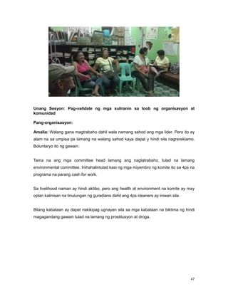 47
Unang Sesyon: Pag-validate ng mga suliranin sa loob ng organisasyon at
komunidad
Pang-organisasyon:
Amalia: Walang gana magtrabaho dahil wala namang sahod ang mga lider. Pero ito ay
alam na sa umpisa pa lamang na walang sahod kaya dapat y hindi sila nagrereklamo.
Boluntaryo ito ng gawain.
Tama na ang mga committee head lamang ang nagtatrabaho, tulad na lamang
environmental committee. Inihahalintulad kasi ng mga miyembro ng komite ito sa 4ps na
programa na parang cash for work.
Sa livelihood naman ay hindi aktibo, pero ang health at environment na komite ay may
oplan kalinisan na tinulungan ng guradians dahil ang 4ps cleaners ay iniwan sila.
Bilang kabataan ay dapat nakikipag ugnayan sila sa mga kabataan na biktima ng hindi
magagandang gawain tulad na lamang ng prostitusyon at droga.
 