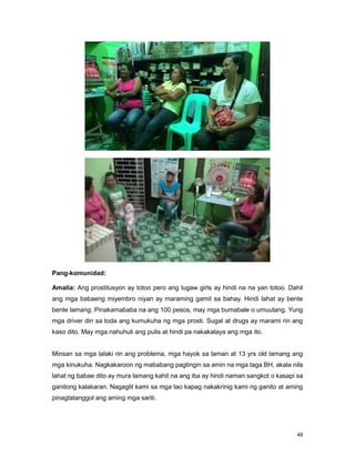 48
Pang-komunidad:
Amalia: Ang prostitusyon ay totoo pero ang lugaw girls ay hindi na na yan totoo. Dahil
ang mga babaeng miyembro niyan ay maraming gamit sa bahay. Hindi lahat ay bente
bente lamang. Pinakamababa na ang 100 pesos, may mga bumabale o umuutang. Yung
mga driver din sa toda ang kumukuha ng mga prosti. Sugal at drugs ay marami rin ang
kaso dito. May mga nahuhuli ang pulis at hindi pa nakakalaya ang mga ito.
Minsan sa mga lalaki rin ang problema, mga hayok sa laman at 13 yrs old lamang ang
mga kinukuha. Nagkakaroon ng mababang pagtingin sa amin na mga taga BH, akala nila
lahat ng babae dito ay mura lamang kahit na ang iba ay hindi naman sangkot o kasapi sa
ganitong kalakaran. Nagaglit kami sa mga tao kapag nakakrinig kami ng ganito at aming
pinagtatanggol ang aming mga sarili.
 