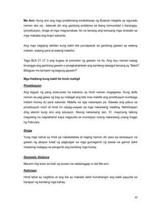 49
Me Ann: Kung ano ang mga problemang kinakaharap ng Bulacan Heights ay sigurado
naman ako na . talamak din ang ganitong problema sa ibang komunidad o barangay.
(prostitusyon, droga at mga magnanakaw. Ito na lamang ang kaniyang mga sinasabi sa
mga mababa ang tingin sakanila.
Ang mga nagiging dahilan kung bakit sila pumapasok sa ganitong gawain ay walang
makain, walang pera at walang trabaho.
Taga BLK 21 LT 3 ang bugaw at promotor ng gawain na ito. Ang isyu naman kapag
binangga ang ganitong gawain o pinagkakakitaan ang kanilang isasagot lamang ay “Bakit?
Bibigyan mo ba kami ng bagong gawain?”
Mga Hadlang kung bakit ito hindi maitigil
Prostitusyon
Ang bigyan ng pang araw-araw na kakainin ay hindi naman magagawa. Kung skills
naman sa pag gawa ng bag ay matagal ang kita mas mabilis ang prostitusyon kumbaga
instant money ito para sakanila. Mabilis na nga nasarapan pa. Nawala ang pokus sa
prostitusyon noon at hindi rin napag-usapan sa mga nakaraang meeting. Nahihirapan
ding alamin kung ano ang solusyon. Noong nakaraang Jan. 31, mayroong tatlong
magulang na nagreklamo kaya nagpunta sa munisipyo noong nakaraang unang linggo
ng February.
Droga
Yung mga nahuli ay hindi pa nakakalabas at naging hamon din para sa asosasyon na
gawan ng aksyon tulad ng pagbulgar sa mga gumagamit ng bawal na gamot dahil
maaaring malagay sa panganib ang kanilang mga buhay.
Domestic Violence
Marami ring kaso sa loob ng buwan na natatanggap ni ate Me-ann.
Kalinisan
Hindi lahat ay naglilinis at ang iba ay makalat dahil humahangin ang kalat papunta sa
harapan ng kanilang mga bahay.
 