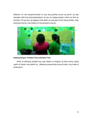 52
Napansin na mas pang-komunidad na isyu ang gustong tuunan ng pansin ng mga
opisyales dahil ang pang-organisasyon na isyu ay napag-uusapan naman sa loob ng
samahan. At ang isyu ng pagiging hindi aktibo ay nag-ugat sa iba‟t ibang dahilan; nasa
probinsya ang iba, may trabaho at may gampanin ang iba.
Ikatlong Sesyon: Problem Tree at Solution Tree
Hinati sa dalawang pangkat ang mga kalahok at binigyan ng ilang minuto upang
ugatin at tingnan ang epekto ng dalawang pangunahing isyung tinukoy: ang droga at
prostitusyon.
 