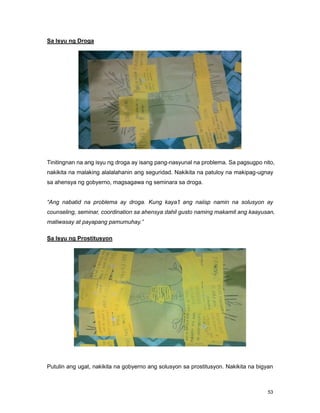 53
Sa Isyu ng Droga
Tinitingnan na ang isyu ng droga ay isang pang-nasyunal na problema. Sa pagsugpo nito,
nakikita na malaking alalalahanin ang seguridad. Nakikita na patuloy na makipag-ugnay
sa ahensya ng gobyerno, magsagawa ng seminara sa droga.
“Ang nabatid na problema ay droga. Kung kaya’t ang naiisp namin na solusyon ay
counseling, seminar, coordination sa ahensya dahil gusto naming makamit ang kaayusan,
matiwasay at payapang pamumuhay.”
Sa Isyu ng Prostitusyon
Putulin ang ugat, nakikita na gobyerno ang solusyon sa prostitusyon. Nakikita na bigyan
 