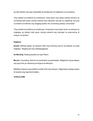 54
ng mga trabaho ang mga nasasadlak sa prostitusyon at magkaroon ng counseling.
“Ang nabatid na problema ay prostitusyon. Kung kaya’t ang naiisip naming solusyon ay
counseling dahil gusto naming makamit ang mabuksan ang isip na maghanap ng tunay
na trabaho at malaman ang magiging epekto nito sa kanilang pamilya, komunidad.”
“Ang nabatid na problema ay prostitusyon. Kung kaya’t ang naiisip namin na solusyon ay
magbigay ng trabaho dahil gusto naming makamit ang marangal na pamumuhay at
maayos na pamilya.”
Paglikom
Amelia: Mahirap gawan ng solusyon dahil ang mismong may-ari ng katawan ay ayaw
magbago. Talagang tao ang makakapagpasya.
Ka Manding: Walang perpekto sa mga Filipino
Me-ann: Counseling, Seminar at coordination sa pamahalaan. Magkaroon ng kamalayan
ang mga hindi pa nalululong sa droga at prostitusyon.
Madaling matukoy ang problema subalit hindi ang solusyon. Magandang mapag-usapan
ito kasama ang mga block leaders.
10:06 pm END
 