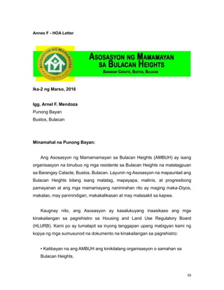 55
Annex F - HOA Letter
Ika-2 ng Marso, 2016
Igg. Arnel F. Mendoza
Punong Bayan
Bustos, Bulacan
Minamahal na Punong Bayan:
Ang Asosasyon ng Mamamamayan sa Bulacan Heights (AMBUH) ay isang
organisasyon na binubuo ng mga residente sa Bulacan Heights na matatagpuan
sa Barangay Catacte, Bustos, Bulacan. Layunin ng Asosasyon na mapaunlad ang
Bulacan Heights bilang isang matatag, mapayapa, malinis, at progresibong
pamayanan at ang mga mamamayang naninirahan rito ay maging maka-Diyos,
makatao, may paninindigan, makakalikasan at may malasakit sa kapwa.
Kaugnay nito, ang Asosasyon ay kasalukuyang inaasikaso ang mga
kinakailangan sa pagrehistro sa Housing and Land Use Regulatory Board
(HLURB). Kami po ay lumalapit sa inyong tanggapan upang mabigyan kami ng
kopya ng mga sumusunod na dokumento na kinakailangan sa pagrehistro:
• Katibayan na ang AMBUH ang kinikilalang organisasyon o samahan sa
Bulacan Heights.
 
