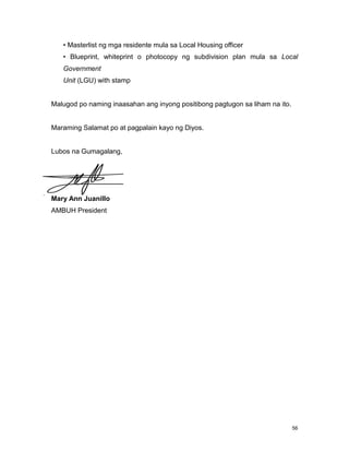 56
• Masterlist ng mga residente mula sa Local Housing officer
• Blueprint, whiteprint o photocopy ng subdivision plan mula sa Local
Government
Unit (LGU) with stamp
Malugod po naming inaasahan ang inyong positibong pagtugon sa liham na ito.
Maraming Salamat po at pagpalain kayo ng Diyos.
Lubos na Gumagalang,
Mary Ann Juanillo
AMBUH President
 