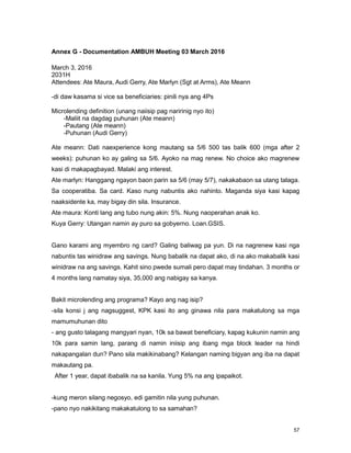 57
Annex G - Documentation AMBUH Meeting 03 March 2016
March 3, 2016
2031H
Attendees: Ate Maura, Audi Gerry, Ate Marlyn (Sgt at Arms), Ate Meann
-di daw kasama si vice sa beneficiaries: pinili nya ang 4Ps
Microlending definition (unang naiisip pag naririnig nyo ito)
-Maliit na dagdag puhunan (Ate meann)
-Pautang (Ate meann)
-Puhunan (Audi Gerry)
Ate meann: Dati naexperience kong mautang sa 5/6 500 tas balik 600 (mga after 2
weeks): puhunan ko ay galing sa 5/6. Ayoko na mag renew. No choice ako magrenew
kasi di makapagbayad. Malaki ang interest.
Ate marlyn: Hanggang ngayon baon parin sa 5/6 (may 5/7), nakakabaon sa utang talaga.
Sa cooperatiba. Sa card. Kaso nung nabuntis ako nahinto. Maganda siya kasi kapag
naaksidente ka, may bigay din sila. Insurance.
Ate maura: Konti lang ang tubo nung akin: 5%. Nung naoperahan anak ko.
Kuya Gerry: Utangan namin ay puro sa gobyerno. Loan.GSIS.
Gano karami ang myembro ng card? Galing baliwag pa yun. Di na nagrenew kasi nga
nabuntis tas winidraw ang savings. Nung babalik na dapat ako, di na ako makabalik kasi
winidraw na ang savings. Kahit sino pwede sumali pero dapat may tindahan. 3 months or
4 months lang namatay siya, 35,000 ang nabigay sa kanya.
Bakit microlending ang programa? Kayo ang nag isip?
-sila konsi j ang nagsuggest, KPK kasi ito ang ginawa nila para makatulong sa mga
mamumuhunan dito
- ang gusto talagang mangyari nyan, 10k sa bawat beneficiary, kapag kukunin namin ang
10k para samin lang, parang di namin iniisip ang ibang mga block leader na hindi
nakapangalan dun? Pano sila makikinabang? Kelangan naming bigyan ang iba na dapat
makautang pa.
After 1 year, dapat ibabalik na sa kanila. Yung 5% na ang ipapaikot.
-kung meron silang negosyo, edi gamitin nila yung puhunan.
-pano nyo nakikitang makakatulong to sa samahan?
 