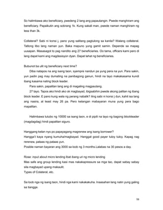 59
So halimbawa ako beneficiary, pwedeng 2 lang ang papautangin. Pwede manghiram ang
beneficiary. Papaikutin ang sobrang 1k. Kung sakali man, pwede naman manghiram ng
less than 3k.
Collateral? Sabi ni konsi j, pano yung salitang pagtulong sa kanila? Walang collateral.
Tatlong libo lang naman yun. Baka mapuno yung gamit samin. Depende sa mapag
uusapan. Masasagot to pag nandito ang 27 beneficiaries. Oo tama, officers kami pero di
lang dapat kami ang magdesisyon dyan. Dapat lahat ng beneficiaries.
Bubunot ba ulit ng beneficiary next time?
Diba natapos na ang isang taon, syempre nandun pa yung pera na yun. Para sakin,
yun padin pag may dumating na panibagong ganun, hindi na tayo makakasama kundi
ibang kasama nating block leader.
Para sakin, papalitan lang ang di magaling magpautang.
27 tayo. Tapos ako hindi ako ok magbayad, ibigsabihin pwede akong palitan ng ibang
block leader. E pano kung wala ng perang nabalik? Ang sabi ni konsi j dun, kahit isa lang
ang nasira, at least may 26 pa. Pero kelangan mabayaran muna yung pera bago
mapalitan.
Halimbawa tutubo ng 10000 sa isang taon, e di pipili na tayo ng bagong blockleader
(magdagdag) hindi papalitan siguro.
Hanggang kelan nyo po papayagang magrenew ang isang borrower?
Hangga‟t kaya nyang kumuha/magbayad. Hanggat good payer tuloy tuloy. Kapag nag
rerenew, pataas ng pataas yun.
Posible naman bayaran ang 3000 sa loob ng 3 months.Lalabas na 30 pesos a day.
Rose: input about micro lending Ibat ibang uri ng micro lending
Mas safe ang group lending kasi mas nakakapressure sa mga tao, dapat sabay sabay
sila magbayad upang makaulit.
Types of Colateral, etc.
Sa loob nga ng isang taon, hindi nga kami nakakakuha. Inaasahan lang natin yung galing
sa tiangge.
 
