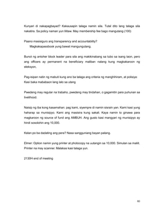 60
Kunyari di nakapagbayad? Kakausapin talaga namin sila. Tutal dito lang talaga sila
nakatira. Sa policy naman yun lilitaw. May membership fee bago mangutang (100)
Paano masisiguro ang transparency and accountability?
Magkakapassbook yung bawat mangungutang.
Bunot ng antoher block leader para sila ang makikinabang sa tubo sa isang taon, pero
ang officers ay permanent na beneficiary maliban nalang kung magkakaroon ng
eleksyon,
Pag-isipan natin ng mabuti kung ano ba talaga ang criteria ng manghihiram, at polisiya:
Kasi baka mababaon lang lalo sa utang
Pwedeng may regular na trabaho, pwedeng may tindahan, o gagamitin para puhunan sa
livelihood.
Naisip ng iba kong kasamahan: pag kami, siyempre di namin sisrain yan. Kami kasi yung
haharap sa munisipyo. Kami ang masisira kung sakali. Kaya namin to ginawa para
magkaroon ng source of fund ang AMBUH. Ang gusto kasi mangyari ng munisipyo ay
hindi sosolohin ang 10,000.
Kelan po ba dadating ang pera? Nasa sangguniang bayan palang.
Elmer: Option namin yung printer at photocopy na uutangin sa 10,000. Simulan sa maliit.
Printer na may scanner. Malakas kasi talaga yun.
2130H end of meeting
 