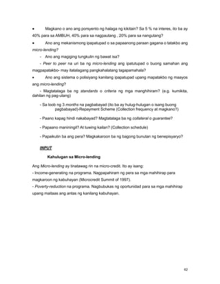 62
Magkano o ano ang porsyento ng halaga ng kikitain? Sa 5 % na interes, ito ba ay
40% para sa AMBUH, 40% para sa nagpautang , 20% para sa nangutang?
Ano ang mekanismong ipapatupad o sa papaanong paraan gagana o tatakbo ang
micro-lending?
- Ano ang magiging tungkulin ng bawat isa?
- Peer to peer na uri ba ng micro-lending ang ipatutupad o buong samahan ang
magpapatakbo- may itatalagang pangkahalatang tagapamahala?
Ano ang sistema o polisiyang kanilang ipapatupad upang mapatakbo ng maayos
ang micro-lending?
- Magtatalaga ba ng standards o criteria ng mga manghihiram? (e.g. kumikita,
dahilan ng pag-utang)
- Sa loob ng 3 months na pagbabayad (ito ba ay hulug-hulugan o isang buong
pagbabayad)-Repayment Scheme (Collection frequency at magkano?)
- Paano kapag hindi nakabayad? Magtatalaga ba ng collateral o guarantee?
- Papaano maniningil? At tuwing kailan? (Collection schedule)
- Papaikutin ba ang pera? Magkakaroon ba ng bagong bunutan ng benepisyaryo?
INPUT
Kahulugan sa Micro-lending
Ang Micro-lending ay tinatawag rin na micro-credit. Ito ay isang:
- Income-generating na programa. Nagpapahiram ng pera sa mga mahihirap para
magkaroon ng kabuhayan (Microcredit Summit of 1997).
- Poverty-reduction na programa. Nagbubukas ng oportunidad para sa mga mahihirap
upang maitaas ang antas ng kanilang kabuhayan.
 