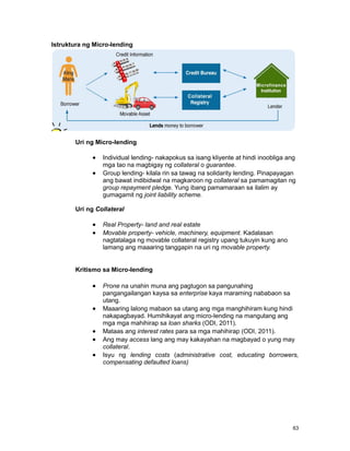 63
Istruktura ng Micro-lending
Uri ng Micro-lending
Individual lending- nakapokus sa isang kliyente at hindi inoobliga ang
mga tao na magbigay ng collateral o guarantee.
Group lending- kilala rin sa tawag na solidarity lending. Pinapayagan
ang bawat indibidwal na magkaroon ng collateral sa pamamagitan ng
group repayment pledge. Yung ibang pamamaraan sa ilalim ay
gumagamit ng joint liability scheme.
Uri ng Collateral
Real Property- land and real estate
Movable property- vehicle, machinery, equipment. Kadalasan
nagtatalaga ng movable collateral registry upang tukuyin kung ano
lamang ang maaaring tanggapin na uri ng movable property.
Kritismo sa Micro-lending
Prone na unahin muna ang pagtugon sa pangunahing
pangangailangan kaysa sa enterprise kaya maraming nababaon sa
utang.
Maaaring lalong mabaon sa utang ang mga manghihiram kung hindi
nakapagbayad. Humihikayat ang micro-lending na mangutang ang
mga mga mahihirap sa loan sharks (ODI, 2011).
Mataas ang interest rates para sa mga mahihirap (ODI, 2011).
Ang may access lang ang may kakayahan na magbayad o yung may
collateral.
Isyu ng lending costs (administrative cost, educating borrowers,
compensating defaulted loans)
 