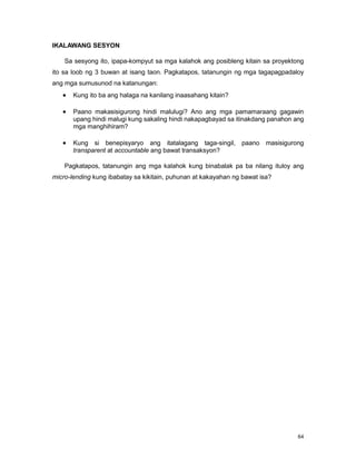 64
IKALAWANG SESYON
Sa sesyong ito, ipapa-kompyut sa mga kalahok ang posibleng kitain sa proyektong
ito sa loob ng 3 buwan at isang taon. Pagkatapos, tatanungin ng mga tagapagpadaloy
ang mga sumusunod na katanungan:
Kung ito ba ang halaga na kanilang inaasahang kitain?
Paano makasisigurong hindi malulugi? Ano ang mga pamamaraang gagawin
upang hindi malugi kung sakaling hindi nakapagbayad sa itinakdang panahon ang
mga manghihiram?
Kung si benepisyaryo ang itatalagang taga-singil, paano masisigurong
transparent at accountable ang bawat transaksyon?
Pagkatapos, tatanungin ang mga kalahok kung binabalak pa ba nilang ituloy ang
micro-lending kung ibabatay sa kikitain, puhunan at kakayahan ng bawat isa?
 