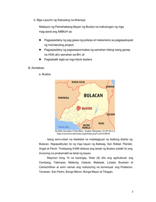 3
d. Mga Layunin ng Katuwang na Ahensya
Nilalayon ng Pamahalaang Bayan ng Bustos na matulungan ng mga
mag-aaral ang AMBUH sa:
 Pagpapadaloy ng pag gawa ng polisiya at mekanismo sa pagpapatupad
ng microlending project;
 Pagpapadaloy ng pagsasapormalisa ng samahan bilang isang ganap
na HOA at/o samahan sa BH; at
 Pagbabalik sigla sa mga block leaders
B. Konteksto
a. Bustos
By Mike Gonzalez (TheCoffee) - English Wikipedia, CC BY-SA 3.0,
https://commons.wikimedia.org/w/index.php?curid=476818
Isang semi-urban na lokalidad na matatagpuan sa ikatlong distrito ng
Bulacan. Napapalibutan ito ng mga bayan ng Baliwag, San Rafael, Plaridel,
Angat at Pandi. Tinatayang 6,999 ektarya ang lawak ng Bustos subalit ito ang
tinuturing na pinakamaliit sa lahat ng bayan.
Mayroon itong 14 na barangay. Walo (8) dito ang agrikultural: ang
Cambaog, Talampas, Malamig, Catacte, Malawak, Liciada, Buwisan at
Camachilihan at anim naman ang maituturing na komersyal: ang Poblacion,
Tanawan, San Pedro, Bonga Menor, Bonga Mayor at Tibagan.
 