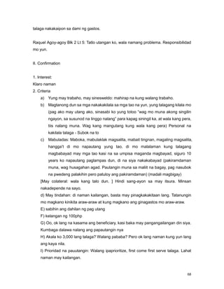 68
talaga nakakaipon sa dami ng gastos.
Raquel Agoy-agoy Blk 2 Lt 5: Tatlo utangan ko, wala namang problema. Responsibilidad
mo yun.
II. Confirmation
1. Interest:
Klaro naman
2. Criteria
a) Yung may trabaho, may sinesweldo: mahirap na kung walang trabaho.
b) Magtanong dun sa mga nakakakilala sa mga tao na yun, yung talagang kilala mo
(pag ako may utang ako, sinasabi ko yung totoo “wag mo muna akong singilin
ngayon, sa susunod na linggo nalang” para kapag siningil ka, at wala kang pera,
tiis nalang muna. Wag kang mangutang kung wala kang pera) Personal na
kakilala talaga - Subok na to
c) Mabuladas: Maboka, mabulaklak magsalita, mabait tingnan, magaling magsalita,
hangga‟t di mo napautang yung tao, di mo malalaman kung talagang
magbabayad may mga tao kasi na sa umpisa maganda magbayad, siguro 10
years ko napautang paglampas dun, di na siya nakakabayad (pakiramdaman
muna, wag husagahan agad. Pautangin muna sa maliit na bagay, pag nasubok
na pwedeng palakihin pero patuloy ang pakiramdaman) (madali magbigay)
[May colateral: wala kang talo dun. ] Hindi sang-ayon sa may itsura. Minsan
nakadepende na sayo.
d) May tindahan: di naman kailangan, basta may pinagkakakitaan lang. Tatanungin
mo magkano kinikita araw-araw at kung magkano ang ginagastos mo araw-araw.
E) sabihin ang dahilan ng pag utang
F) kelangan ng 100php
G) Oo, ok lang na kasama ang beneficiary, kasi baka may pangangailangan din siya.
Kumbaga dalawa nalang ang papautangin nya
H) Akala ko 3,000 lang talaga? Walang pababa? Pero ok lang naman kung yun lang
ang kaya nila.
I) Prioridad na pauutangin: Walang ipaprioritize, first come first serve talaga. Lahat
naman may kailangan.
 
