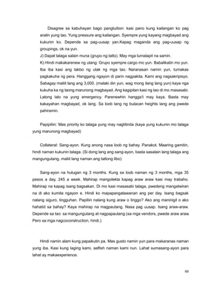 69
Disagree sa kabuhayan bago pangtuition: kasi pano kung kailangan ko pag
aralin yung tao. Yung pressure ang kailangan. Syempre yung kayang magbayad ang
kukunin ko. Depende sa pag-uusap yan.Kapag maganda ang pag-uusap ng
groupings, ok na yun.
J) Dapat talaga salain muna (grupo ng tatlo). May mga lumalapit na samin.
K) Hindi makakarenew ng utang: Grupo syempre cargo mo yun. Babalikatin mo yun.
Iba iba kasi ang takbo ng utak ng mga tao. Naranasan namin yun, tumakas
pagkakuha ng pera. Hanggang ngayon di parin nagpakita. Kami ang nagsakripisyo.
Sabagay maliit lang ang 3,000. (malaki din yun, wag mong ilang lang yun) kaya nga
kukuha ka ng taong marunong magbayad. Ang kagipitan kasi ng tao di mo masasabi.
Lalong lalo na yung emergency. Parenewhin hangga‟t may kaya. Basta may
kakayahan magbayad, ok lang. Sa loob lang ng bulacan heights lang ang pwede
pahiramin.
Papipiliin: Mas priority ko talaga yung may nagtitinda (kaya yung kukunin mo talaga
yung marunong magbayad)
Collateral: Sang-ayon. Kung anong nasa loob ng bahay. Panakot. Maaring gamitin,
hindi naman kukunin talaga. (Si dong lang ang sang-ayon, basta sasalain lang talaga ang
mangungutang, maliit lang naman ang tatlong libo)
Sang-ayon na hulugan ng 3 months. Kung sa loob naman ng 3 months, mga 35
pesos a day, 245 a week. Mahirap mangolekta kapag araw araw kasi may trabaho.
Mahirap na kapag isang bagsakan. Di mo kasi masasabi talaga, pwedeng mangatwiran
na di ako kumita ngayon e. Hindi ko mapapangatawanan ang per day. Isang bagsak
nalang siguro, lingguhan. Papiliin nalang kung araw o linggo? Ako ang maninigil o ako
hahatid sa bahay? Kaya mahirap na magpautang. Nasa pag uusap. Isang araw-araw.
Depende sa tao: sa mangungutang at nagpapautang (sa mga vendors, pwede araw araw.
Pero sa mga nagcoconstruction, hindi.)
Hindi namin alam kung papaikutin pa. Mas gusto namin yun para makaranas naman
yung iba. Kasi kung laging kami, selfish naman kami nun. Lahat sumasang-ayon para
lahat ay makaexperience.
 