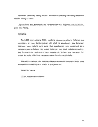 70
Permanent beneficiary ba ang officers? Hindi naman pwedeng iba iba ang leadership,
respeto nalang sa kanila.
Logbook: time, date, beneficiary, etc. Per beneficiary mas maganda para pag inaudit,
pasa pasa nalang.
Dadagdag:
Tig 3,000, may natirang 1,000: pwedeng kuhanan ng picture. Kaharap ang
beneficiary, at yung iba.Mimeetingin ulit lahat ng pauutangin. May barangay
clearance bago makuha yung pera. Dun ipapaliwanag yung agreement pero
napahapyawan na habang nag uusap. Kailangan buo, lahat makakapagmeeting.
May documents na requirements bago papautangin: biodata, brgy clearance, 1x1
picture, kuryente, tubig, id na nagpapatunay na dun siya nagtatrabaho
Mag siCI muna bago piliin yung tao talaga para malaman kung totoo talaga kung
anong sinasabi nila tungkol sa kinikita at ginagastos nila.
Time End: 2044H
09057013354 Ate Bea Pelinio
 