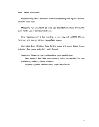 71
Block Leaders Assessment:
Nagmemeeting: Hindi. Halimbawa matapos magmeeting lahat ng block leaders,
sasabihin ko sa block.
Matagal na huli, sa AMBUH. Sa court. Mga december yun. Dapat 3rd
Saturday
every month. Last ay sa masters last week.
Sino nagpapatawag? Si tata manding, o kaya may text. AMBUH Officers.
Kami-kami lang pag may concern na dapat pag usapan.
Committee: Educ (Cheden), Tatay Carding (peace and order), Beatriz (peace
and order), Bea (peace and order), Health (Raquel)
Suggestion: Hapon hanggang gabi available basta wag kalimutan.
(Wag weekend, kasi baka yung asawa ay galing ng maynila.) Pero mas
madami pag hapon ng sabado o Sunday.
Maglagay ng poster sa bawat bahay tungkol sa schedule.
 