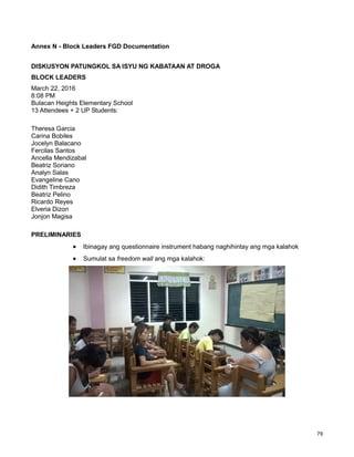 79
Annex N - Block Leaders FGD Documentation
DISKUSYON PATUNGKOL SA ISYU NG KABATAAN AT DROGA
BLOCK LEADERS
March 22, 2016
8:08 PM
Bulacan Heights Elementary School
13 Attendees + 2 UP Students:
Theresa Garcia
Carina Bobiles
Jocelyn Balacano
Fercilas Santos
Ancella Mendizabal
Beatriz Soriano
Analyn Salas
Evangeline Cano
Didith Timbreza
Beatriz Pelino
Ricardo Reyes
Elveria Dizon
Jonjon Magisa
PRELIMINARIES
Ibinagay ang questionnaire instrument habang naghihintay ang mga kalahok
Sumulat sa freedom wall ang mga kalahok:
 