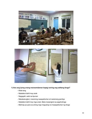 80
1) Ano ang iyong unang mararamdaman kapag narinig ang salitang droga?
- Wala lang
- Natatakot dahil may anak
- Nagagalit, salot sa lipunan
- Nakakalungkot, maraming naaapektuhan at nasisirang pamilya
- Natatakot dahil may mga anak. Baka masangkot sa pagdrodroga
- Mahirap po para sa aming mga magulang na maaapektuhan ng droga
 