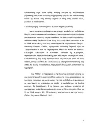 5
kani-kanilang mga bloke upang maging daluyan ng impormasyon
papuntang pamunuan na siyang nagpapadaloy papunta sa Pamahalaang
Bayan ng Bustos. may sariling kuryente at tubig, may covered court,
paaralan at health center.
c. Asosasyong ng Mamamayan sa Bulacan Heights (AMBUH)
Isang samahang naglalayong pamahalaan ang kabuoan ng Bulacan
Heights upang maisaayos at maitatag ang isang organisado at progresibong
pamayanan na maaaring maging modelo sa iba pang proyektong pabahay.
Nabuo ito noong Setyembre 2014. Ito ay binubuo ng 14 na pamunuan at 93
na block leaders kung saan may nakatalagang 14 na pamunuan: Pangulo,
Ikalawang Pangulo, Kalihim, Ingat-yaman, dalawang Tagasuri, apat na
Tagapamayapa at apat na Tagapagbalita. May 8 na komite sa AMBUH:
Kalusugan, Edukasyon at Kabataan, Kalinisan ng Kapaligiran,
Imprastraktura, Kapayapaan at Kaayusan, Kabuhayan, Pinansya at Kalihim.
Kada komite ay may isang myembro mula sa pamunuan, anim na block
leaders, at mga volunteer. Sa kasalukuyan, ay tatlong komite na lamang ang
aktibo. Ito ay ang imprastraktura, kapayapaan at kaayusan, at kalinisan ng
kapaligiran.
Ang AMBUH ay nagsagawa na ng iilang mga aktibidad kabilang na
ang buwanang paglinis, pagmomobilisa ng tanod at ronda, pagpapagawa ng
humps na naisagawa sa pamamagitan ng mga aktibidad ng organisasyon
na ang layunin ay makakuha ng pondo, at pagkakaroon ng feeding
program. Sa kasalukuyan, 9 na lamang ang aktibong lumalahok at
gumagampan sa kanilang mga tungkulin, mula sa 14 na opisyales. Mula sa
93 na block leaders, 40 - 50 na lamang ang pumupunta sa mga pulong.
(Bahan, Laguesma, Maderal, 2016)
 