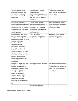 86
Time for us prayer na
maputol na gawain wag
masama si jesus ang
kailangan
Kakulangan ng pondo,
pagkatakot na
magsumbong dahil kakilala
ang nagdodroga, walang
pakialam
Pagkakaisa, panalangin,
sipag, tiyaga, at maayos na
pamamahala
Para po sa aken ang
mahalaga bantayan ko ang
aking mga anak ko at saka
alamin ang mga sakop ko
sa aking sakop
Ang sa tingin ko na di
makakatulong sa ambuh sa
pagsugpo sa droga pag
hindi silang pagkakaisa at
pagtutulungan
Kaming mga block leader
gawin namin ang lahat para
puksain ang droga
Nananalangin. Ang gusto
ko ay mailapit ang lahat ng
nakatira dito sa BH sa ating
panginoong Diyos.
Sapagkat ako ay
naniniwala na walang
imposible sa Diyos at
walang problema na hindi
niya kaya solusyonan. Ako
ay naniniwala na nasa
Diyos ang awa nasa tao
ang gawa.
Hindi seryoso sa
pagpapatupad ng batas
Nakakatulong lalo na sa
recollection ng patay
Ibibigay ko ang buong oras
ko at lahat ng pwede ko
magawa at maitulong para
masugpo ang salot na
droga sana maging
seryoso din ang mga
kasamahan ko para
masugpo ang problemang
ito.
Walang malasakit, deadma May malasakit sa bawat isa.
Pagkakaisa, may tapang na
dapat totoong paninidigan
sa tungkulin.
Wag maging pabaga
Nagbahagi ang dalawang block leader:
 