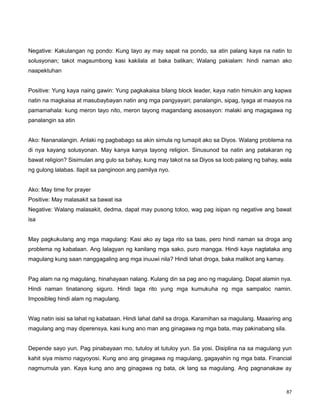 87
Negative: Kakulangan ng pondo: Kung tayo ay may sapat na pondo, sa atin palang kaya na natin to
solusyonan; takot magsumbong kasi kakilala at baka balikan; Walang pakialam: hindi naman ako
naapektuhan
Positive: Yung kaya naing gawin: Yung pagkakaisa bilang block leader, kaya natin himukin ang kapwa
natin na magkaisa at masubaybayan natin ang mga pangyayari; panalangin, sipag, tyaga at maayos na
pamamahala: kung meron tayo nito, meron tayong magandang asosasyon: malaki ang magagawa ng
panalangin sa atin
Ako: Nananalangin. Anlaki ng pagbabago sa akin simula ng lumapit ako sa Diyos. Walang problema na
di nya kayang solusyonan. May kanya kanya tayong religion. Sinusunod ba natin ang patakaran ng
bawat religion? Sisimulan ang gulo sa bahay, kung may takot na sa Diyos sa loob palang ng bahay, wala
ng gulong lalabas. Ilapit sa panginoon ang pamilya nyo.
Ako: May time for prayer
Positive: May malasakit sa bawat isa
Negative: Walang malasakit, dedma, dapat may pusong totoo, wag pag isipan ng negative ang bawat
isa
May pagkukulang ang mga magulang: Kasi ako ay taga rito sa taas, pero hindi naman sa droga ang
problema ng kabataan. Ang lalagyan ng kanilang mga sako, puro mangga. Hindi kaya nagtataka ang
magulang kung saan nanggagaling ang mga inuuwi nila? Hindi lahat droga, baka malikot ang kamay.
Pag alam na ng magulang, hinahayaan nalang. Kulang din sa pag ano ng magulang. Dapat alamin nya.
Hindi naman tinatanong siguro. Hindi taga rito yung mga kumukuha ng mga sampaloc namin.
Imposibleg hindi alam ng magulang.
Wag natin isisi sa lahat ng kabataan. Hindi lahat dahil sa droga. Karamihan sa magulang. Maaaring ang
magulang ang may diperensya, kasi kung ano man ang ginagawa ng mga bata, may pakinabang sila.
Depende sayo yun. Pag pinabayaan mo, tutuloy at tutuloy yun. Sa yosi. Disiplina na sa magulang yun
kahit siya mismo nagyoyosi. Kung ano ang ginagawa ng magulang, gagayahin ng mga bata. Financial
nagmumula yan. Kaya kung ano ang ginagawa ng bata, ok lang sa magulang. Ang pagnanakaw ay
 