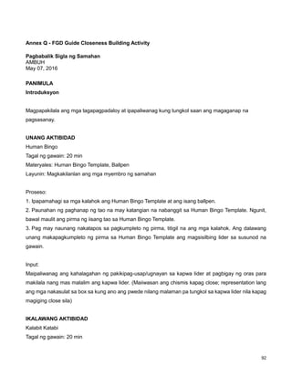 92
Annex Q - FGD Guide Closeness Building Activity
Pagbabalik Sigla ng Samahan
AMBUH
May 07, 2016
PANIMULA
Introduksyon
Magpapakilala ang mga tagapagpadaloy at ipapaliwanag kung tungkol saan ang magaganap na
pagsasanay.
UNANG AKTIBIDAD
Human Bingo
Tagal ng gawain: 20 min
Materyales: Human Bingo Template, Ballpen
Layunin: Magkakilanlan ang mga myembro ng samahan
Proseso:
1. Ipapamahagi sa mga kalahok ang Human Bingo Template at ang isang ballpen.
2. Paunahan ng paghanap ng tao na may katangian na nabanggit sa Human Bingo Template. Ngunit,
bawal maulit ang pirma ng iisang tao sa Human Bingo Template.
3. Pag may naunang nakatapos sa pagkumpleto ng pirma, titigil na ang mga kalahok. Ang dalawang
unang makapagkumpleto ng pirma sa Human Bingo Template ang magsisilbing lider sa susunod na
gawain.
Input:
Maipaliwanag ang kahalagahan ng pakikipag-usap/ugnayan sa kapwa lider at pagbigay ng oras para
makilala nang mas malalim ang kapwa lider. (Maiiwasan ang chismis kapag close; representation lang
ang mga nakasulat sa box sa kung ano ang pwede nilang malaman pa tungkol sa kapwa lider nila kapag
magiging close sila)
IKALAWANG AKTIBIDAD
Kalabit Katabi
Tagal ng gawain: 20 min
 