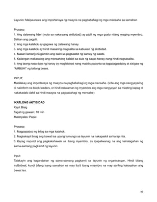93
Layunin: Maipaunawa ang importansya ng maayos na pagbabahagi ng mga mensahe sa samahan
Proseso:
1. Ang dalawang lider (mula sa nakaraang aktibidad) ay pipili ng mga gusto nilang maging myembro.
Salitan ang pagpili.
2. Ang mga kalahok ay gagawa ng dalawang hanay.
3. Ang mga kalahok ay hindi maaaring magsalita sa kabuoan ng aktibidad.
4. Maaari lamang na gamitin ang daliri sa pagkalabit ng kamay ng katabi.
5. Kailangan makarating ang mensaheng kalabit sa dulo ng bawat hanay nang hindi nagsasalita.
6. Ang taong nasa dulo ng hanay ay maglalakad nang mabilis papunta sa tagapagpadaloy at sisigaw ng
“AMBUH!” ng tatlong beses.
INPUT:
Matalakay ang importansya ng maayos na pagbabahagi ng mga mensahe. (Icite ang mga nangyayaring
di naiinform na block leaders, or hindi nalalaman ng myembro ang mga nangyayari sa meeting kapag di
nakakadalo dahil sa hindi maayos na pagbabahagi ng mensahe)
IKATLONG AKTIBIDAD
Kapit Bisig
Tagal ng gawain: 10 min
Materyales: Papel
Proseso:
1. Magpapabuo ng bilog sa mga kalahok.
2. Magkakapit bisig ang bawat isa upang tumungo sa layunin na nakapaskil sa harap nila.
3. Kapag naputol ang pagkakahawak sa ibang myembro, ay ipapaliwanag na ang kahalagahan ng
sama-samang pagkamit ng layunin.
Input:
Talakayin ang kagandahan ng sama-samang pagkamit sa layunin ng organisasyon. Hindi bilang
indibidwal, kundi bilang isang samahan na may iba‟t ibang myembro na may sariling kakayahan ang
bawat isa.
 