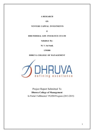 1
A RESEARCH
ON
VENTURE CAPITAL INVESTMENTS
@
IDBI FEDERAL LIFE INSURANCE CO LTD
Submitted By:
M. V. Sai Sunil,
13M080
DHRUVA COLLEGE OF MANAGEMENT
Project Report Submitted To
Dhruva College of Management
In Partial Fulfilmentof PGDM Program (2013-2015)
 