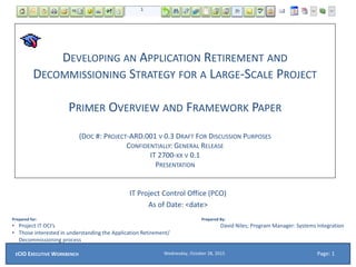 DEVELOPING AN APPLICATION RETIREMENT AND
DECOMMISSIONING STRATEGY FOR A LARGE-SCALE PROJECT
PRIMER OVERVIEW AND FRAMEWORK PAPER
(DOC #: PROJECT-ARD.001 V 0.3 DRAFT FOR DISCUSSION PURPOSES
CONFIDENTIALLY: GENERAL RELEASE
IT 2700-XX V 0.1
PRESENTATION
IT Project Control Office (PCO)
As of Date: <date>
Prepared for:
• Project IT OCI’s
• Those interested in understanding the Application Retirement/
Decommissioning process
Prepared By:
David Niles; Program Manager: Systems Integration
Wednesday, October 28, 2015ECIO EXECUTIVE WORKBENCH Page: 1
 