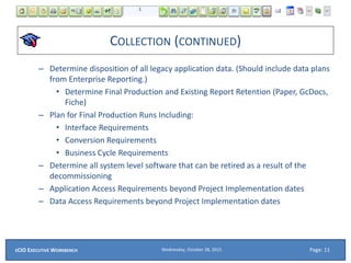 COLLECTION (CONTINUED)
– Determine disposition of all legacy application data. (Should include data plans
from Enterprise Reporting.)
• Determine Final Production and Existing Report Retention (Paper, GcDocs,
Fiche)
– Plan for Final Production Runs Including:
• Interface Requirements
• Conversion Requirements
• Business Cycle Requirements
– Determine all system level software that can be retired as a result of the
decommissioning
– Application Access Requirements beyond Project Implementation dates
– Data Access Requirements beyond Project Implementation dates
Wednesday, October 28, 2015ECIO EXECUTIVE WORKBENCH Page: 11
 