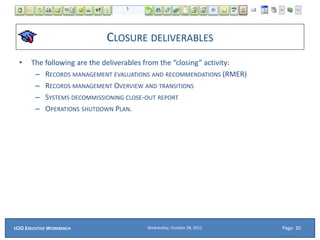 CLOSURE DELIVERABLES
• The following are the deliverables from the “closing” activity:
– RECORDS MANAGEMENT EVALUATIONS AND RECOMMENDATIONS (RMER)
– RECORDS MANAGEMENT OVERVIEW AND TRANSITIONS
– SYSTEMS DECOMMISSIONING CLOSE-OUT REPORT
– OPERATIONS SHUTDOWN PLAN.
Wednesday, October 28, 2015ECIO EXECUTIVE WORKBENCH Page: 30
 
